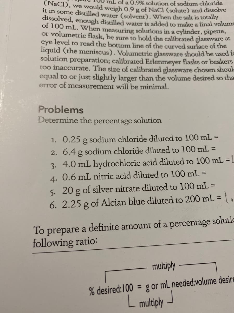 of a 0.9% solution of sodium chloride
(NaCI), we would weigh 0.9 g of NaCl (solute) and dissolve
it in some distilled wate (solvent). When the salt is totally
dissolved, enough distilled water is added to make a final volume
of 100 mL. When measuring solutions in a cylinder, pipette,
or volumetric flask, be sure to hold the calibrated glassware at
eye level to read the bottom line of the curved surface of the
liquid (the meniscus). Volumetric glassware should be used fo
solution preparation; calibrated Erlenmeyer flasks or beakers
too inaccurate. The size of calibrated glassware chosen shoul
equal to or just slightly larger than the volume desired so tha
error of measurement will be minimal.
Problems
Determine the percentage solution
1. 0.25 g sodium chloride diluted to 100 mL =
2. 6.4 g sodium chloride diluted to 100 mL =
4.0 mL hydrochloric acid diluted to 100 mL = L
4. 0.6 mL nitric acid diluted to 100 mL =
%3D
3.
%3D
5. 20 g of silver nitrate diluted to 100 mL =
6. 2.25 g of Alcian blue diluted to 200 mL =
%3D
To prepare a definite amount of a percentage solutic
following ratio:
multiply
% desired:100 = g or mL needed:volume desire
L multiply -
