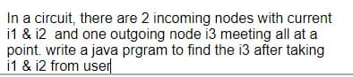 In a circuit, there are 2 incoming nodes with current
i1 & i2 and one outgoing node i3 meeting all at a
point. write a java prgram to find the i3 after taking
i1 & i2 from user
