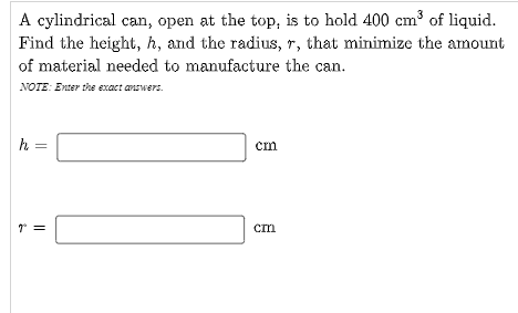 A cylindrical can, open at the top, is to hold 400 cm³ of liquid.
Find the height, h, and the radius, r, that minimize the amount
of material needed to manufacture the can.
NOTE: Enter the exact answers.
h
cm
cm

