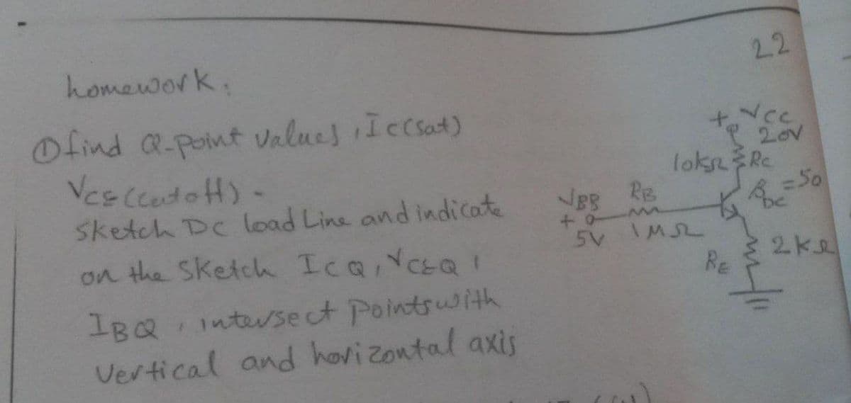 homework.
2.2
Ofind a-point vnlues Iecsat)
Ves CcatofH)-
7Cc
20V
loks Re
=50
sketch De load Line and indicate
5V IMSL
on the Sketch Ica,YCEQ!
2ke
Re
IBQ
intersect Pointsuith
Vertical and hovizontal axis
