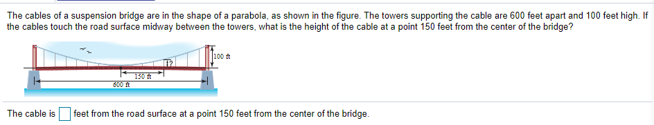 The cables of a suspension bridge are in the shape of a parabola, as shown in the figure. The towers supporting the cable are 600 feet apart and 100 feet high. If
the cables touch the road surface midway between the towers, what is the height of the cable at a point 150 feet from the center of the bridge?
100 ft
150 ft
600 ft
The cable is
feet from the road surface at a point 150 feet from the center of the bridge.
