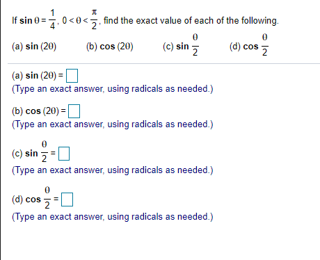 If sin 0=4
find the exact value of each of the following.
(a) sin (20)
(b) cos (20)
(c) sin
(d) cos
(a) sin (20) =
(Type an exact answer, using radicals as needed.)
(b) cos (20) =
(Type an exact answer, using radicals as needed.)
(c) sin 5=
(Type an exact answer, using radicals as needed.)
(d) cos
(Type an exact answer, using radicals as needed.)
