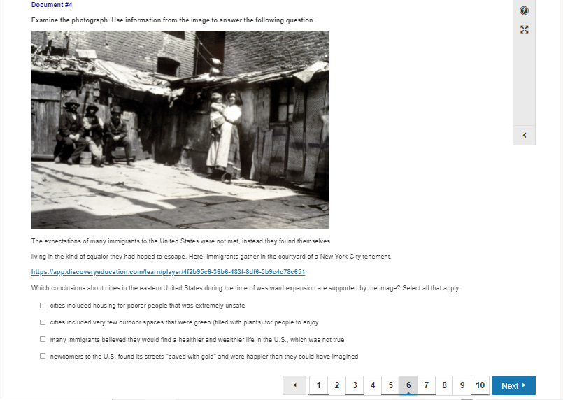 Document #4
Examine the photograph. Use information from the image to answer the following question.
The expectations of many immigrants to the United States were not met, instead they found themselves
living in the kind of squalor they had hoped to escape. Here, immigrants gather in the courtyard of a New York City tenement.
https://app.discoveryeducation.com/learniplayer/4f2b95c6-36b6-483f-8df6-5b9c4c78c651
Which conclusions about cities in the eastern United States during the time of westward expansion are supported by the image? Select all that apply.
O cities included housing for poorer people that was extreme
unsafe
O cities included very few outdoor spaces that were green (filled with plants) for people to enjoy
O many immigrants believed they would find a healthier and wealthier life in the U.S., which was not true
O newcomers to the U.S. found its streets "paved with gold" and were happier than they could have imagined
1
3 4
5 6
7
8 9
10
Next
