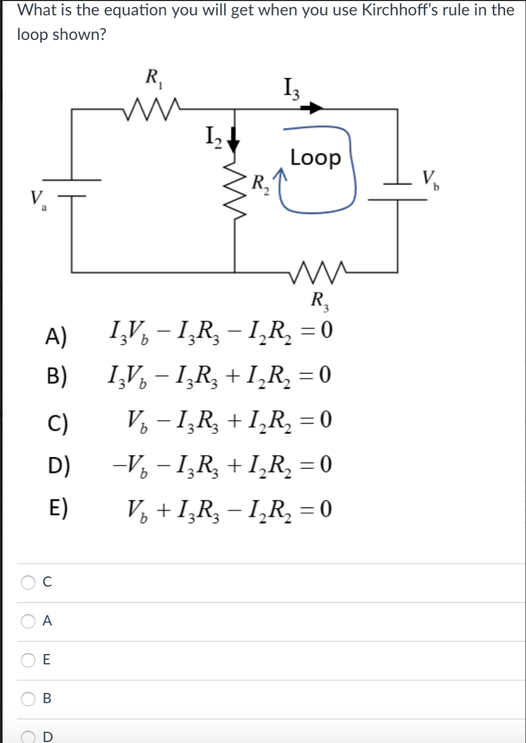 What is the equation you will get when you use Kirchhoff's rule in the
loop shown?
R,
I3
I,
Loop
R,
V,
V.
a
R,
I,V, – I,R, – I̟R, = 0
I,V, – I,R, + I,R, = 0
V, – 1,R, + I̟R, = 0
A)
%3D
B)
%3D
C)
D)
-V, – 1,R, + I,R, = 0
E)
V, + I̟R, – 1̟R, = 0
C
A
В
