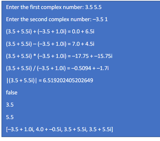 Enter the first complex number: 3.5 5.5
Enter the second complex number: -3.5 1
(3.5 + 5.5i) + (-3.5 + 1.0i) = 0.0 + 6.5i
(3.5 + 5.5i) – (-3.5 + 1.0i) = 7.0 + 4.5i
(3.5 + 5.5i) * (-3.5+ 1.0i) = -17.75 +–15.75i
(3.5 + 5.5i) / (-3.5 + 1.0i) = -0.5094 + –1.7i
|(3.5 + 5.5i)| = 6.519202405202649
false
3.5
5.5
[-3.5 + 1.0i, 4.0 +-0.5i, 3.5 + 5.5i, 3.5 + 5.5i]
