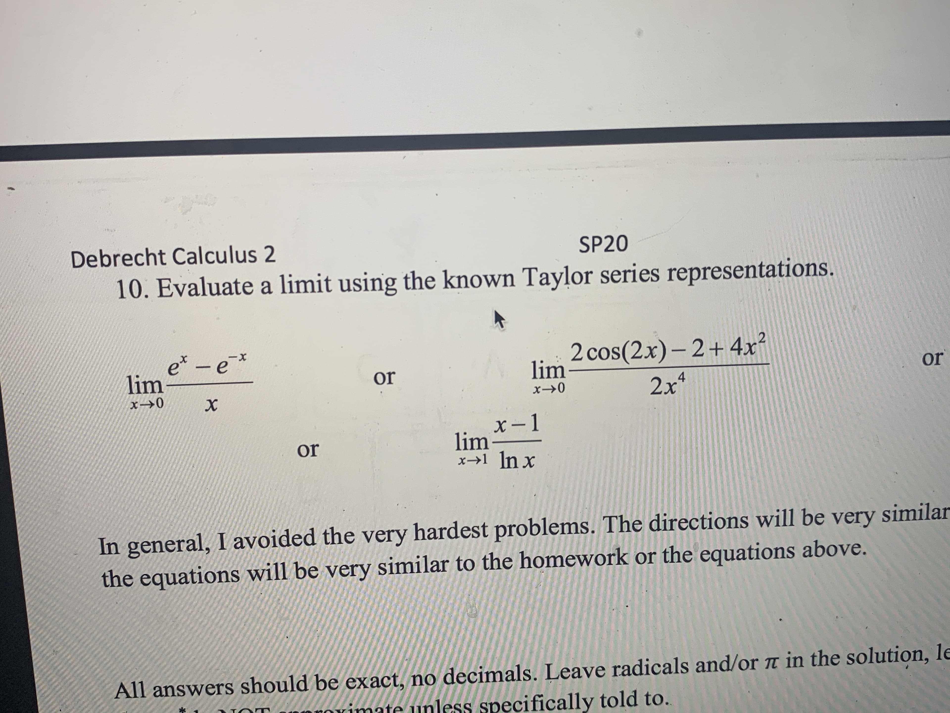 Debrecht Calculus 2
SP20
10. Evaluate a limit using the known Taylor series representations.
e* -e
lim
2 cos(2x)- 2+4x²
lim
xX-
or
or
2x
4
х
X -1
lim-
x→1 In x
or
In general, I avoided the very hardest problems. The directions will be very similar
the equations will be very similar to the homework or the equations above.
All answers should be exact, no decimals. Leave radicals and/or ë in the solution, le
Orimate unless specifically told to.
