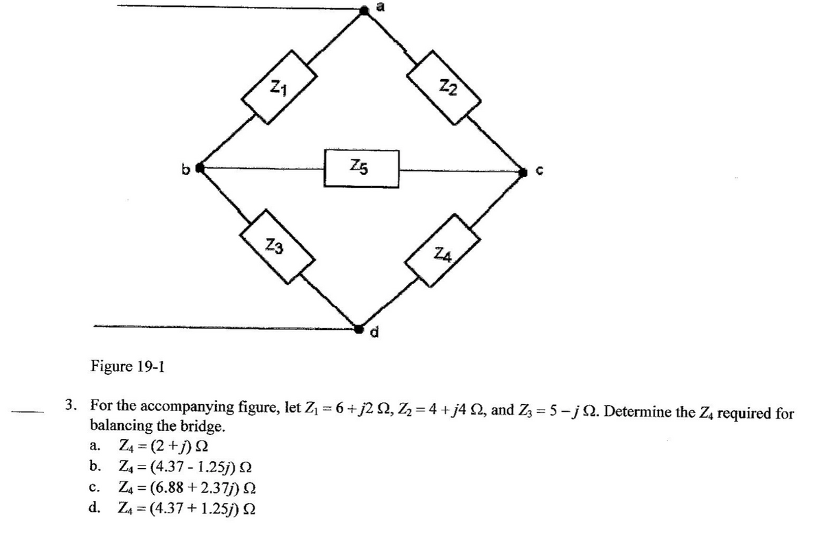 22
Z5
b
23
ZA
3. For the accompanying figure, let Z1 = 6+ j2 N, Z=4 +j4 2, and Zz = 5 - jQ. Determine the Z4 required for
balancing the bridge.
Z4 = (2 +j) 2
b. Z4 = (4.37 - 1.25j) N
Z4 = (6.88 +2.37j)
d. Z4 = (4.37+ 1.25j) 2
Figure 19-1
%3|
а.
с.
