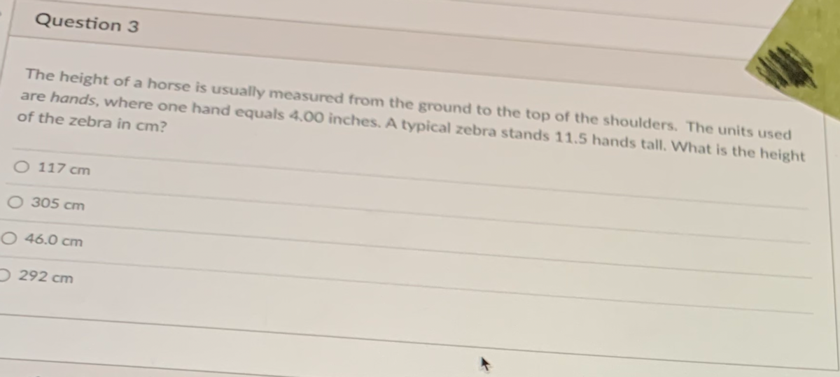 Question 3
The height of a horse is usually measured from the ground to the top of the shoulders. The units used
are hands, where one hand equals 4,00 inches. A typical zebra stands 11.5 hands tall. What is the height
of the zebra in cm?
O 117 cm
O 305 cm
O 46.0 cm
O 292 cm
