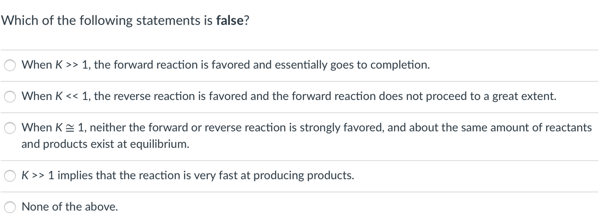 Which of the following statements is false?
When K >> 1, the forward reaction is favored and essentially goes to completion.
When K << 1, the reverse reaction is favored and the forward reaction does not proceed to a great extent.
When KE 1, neither the forward or reverse reaction is strongly favored, and about the same amount of reactants
and products exist at equilibrium.
K >> 1 implies that the reaction is very fast at producing products.
None of the above.
