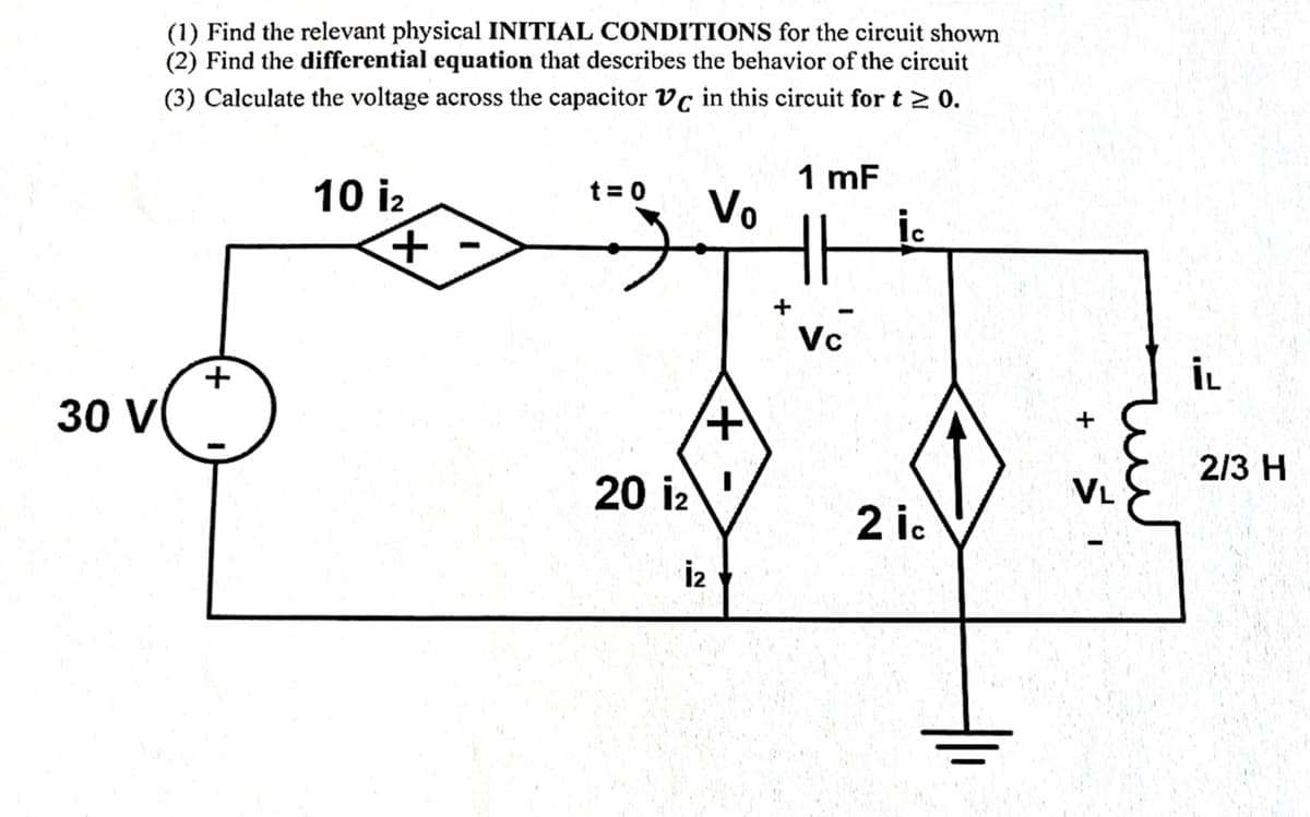 30 V
(1) Find the relevant physical INITIAL CONDITIONS for the circuit shown
(2) Find the differential equation that describes the behavior of the circuit
(3) Calculate the voltage across the capacitor Vc in this circuit for t≥ 0.
+
10 i2
+
t=0 Vo
20 i₂
+
İ2
1 mF
HH
Vc
2 ic
+
VL
zur
İL
2/3 H