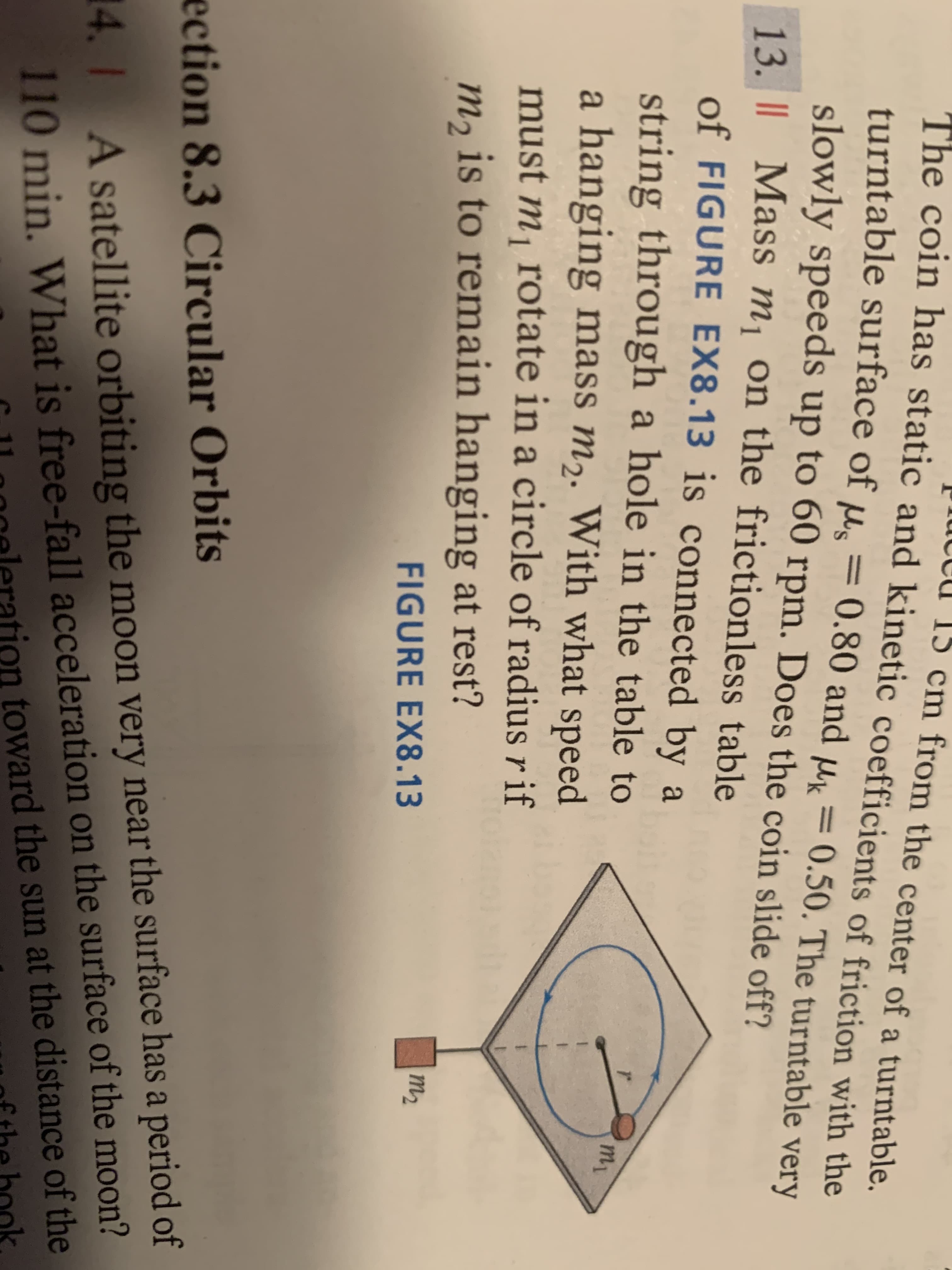 iuccu 15 cm from the center of a turntable.
The coin has static and kinetic coefficients of friction with the
turntable surface of µs = 0.80 and µk = 0.50. The turntable very
slowly speeds up to 60 rpm. Does the coin slide off?
13. | Mass m¡ on the frictionless table
of FIGURE EX8.13 is connected by a
string through a hole in the table to
a hanging mass m2. With what speed
m1
must m, rotate in a circle of radius r if
m, is to remain hanging at rest?
m2
FIGURE EX8.13
ection 8.3 Circular Orbits
110 min. What is free-fall acceleration on the surface of the moon?
toward the sun at the distance of the
14. 1 A satellite orbiting the moon very near the surface has a period of
