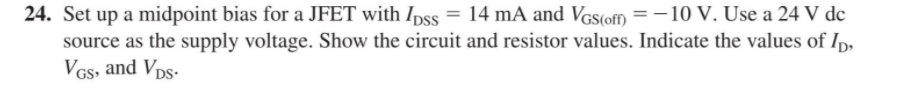 24. Set up a midpoint bias for a JFET with Ipss = 14 mA and VGs(ofm = -10 V. Use a 24 V dc
source as the supply voltage. Show the circuit and resistor values. Indicate the values of Ip,
VGs, and Vps-
