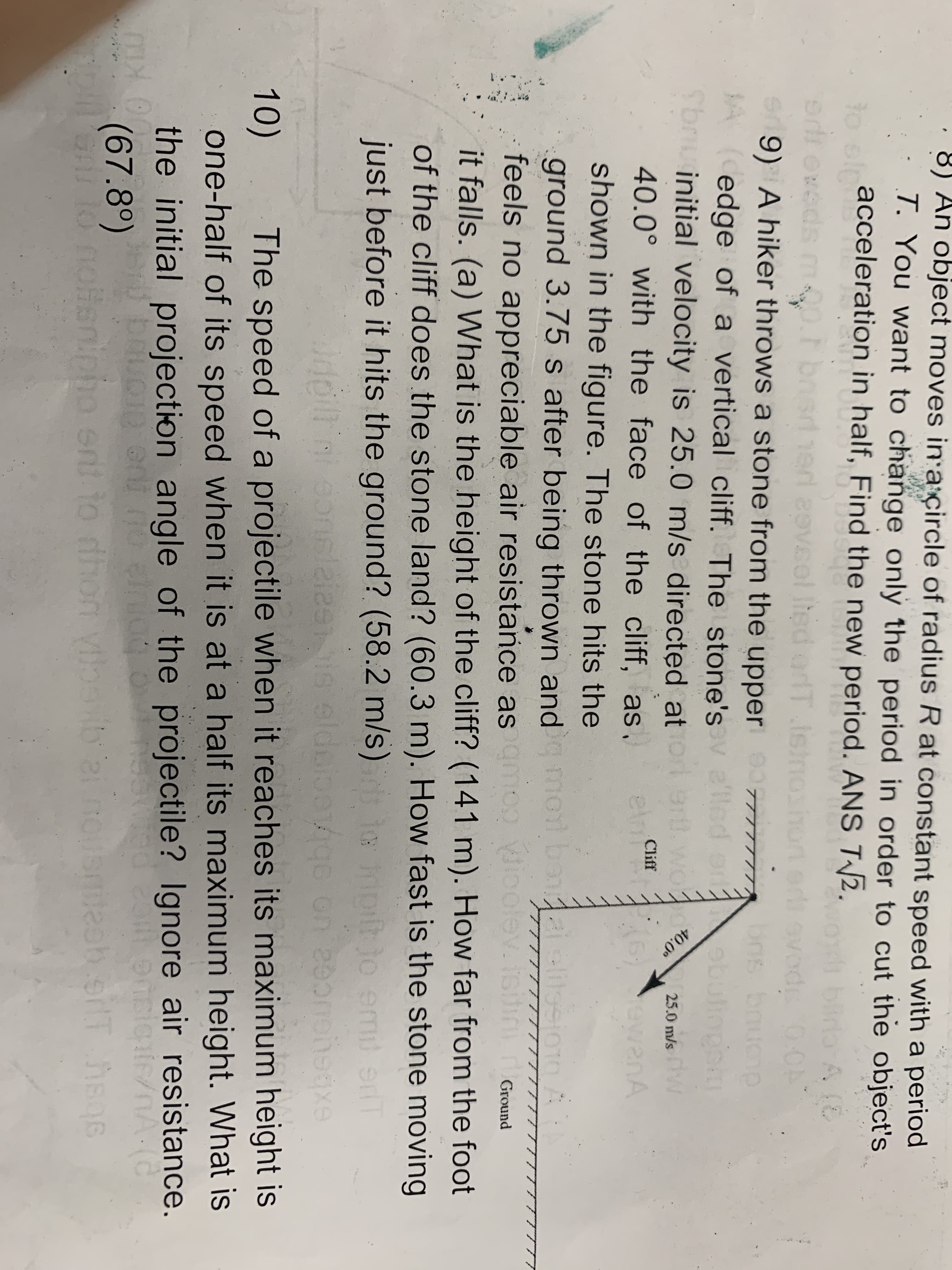 40.0°
8) An object moves in a çircle of radius R at constant speed with a period
T. You want to change only the period in order to cut the object's
acceleration in half, Find the new period. ANS T2.
to elp
bira A
A(E
0.0
rans bnucnp
ebulinghm
moo.rb
sdhed aeveol
9) A hiker throws a stone from the upper
JA (Cedge of a vertical cliff. The stone's
Sbruinitial velocity is 25.0 m/s directed at
Ihed orT ie
TT
e'lle
25.0 m/s
Cliff
40.0° with the face of the cliff, as.
ewanA
shown in the figure. The stone hits the
alelitosic
ground 3.75 s after being thrown and mo bon eliesio1o
feels no appreciable air resistance as amoo ioolev. isiti
it falls. (a) What is the height of the cliff? (141 m). How far from the foot
Ground
of the cliff does the stone land? (60.3 m). How fast is the stone moving
just before it hits the ground? (58.2 m/s)
hiotjo emi
enT
10)
The speed of a projectile when it reaches its maximum height is
one-half of its speed when it is at a half its maximum height. What is
the initial projection angle of the projectile? Ignore air resistance.
(67.8°)
Slo
offenipho ent to dhor
n vibab 2i nO
