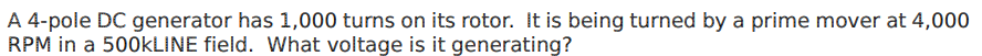A 4-pole DC generator has 1,000 turns on its rotor. It is being turned by a prime mover at 4,000
RPM in a 500KLINE field. What voltage is it generating?