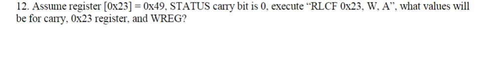 12. Assume register [0x23] = 0x49, STATUS carry bit is 0, execute "RLCF 0x23, W, A", what values will
be for carry, Ox23 register, and WREG?
