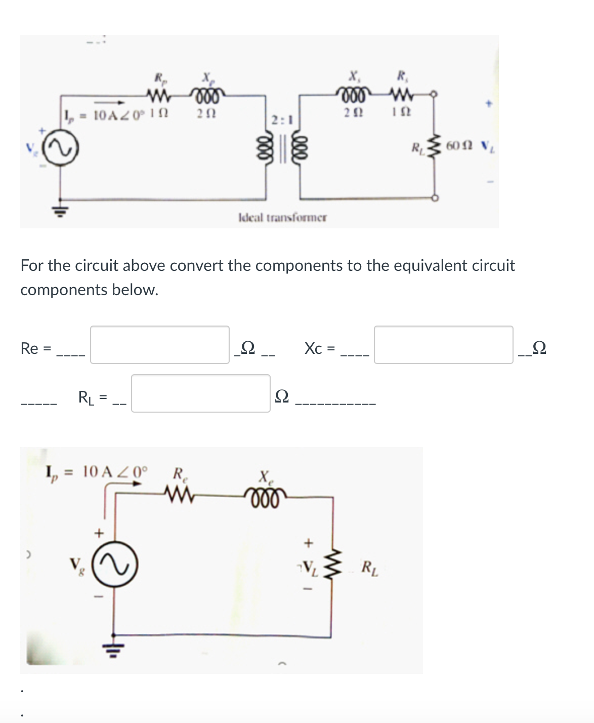 X,
R,
, = 10A20° IN
2:1
R 60 N V
Ideal transformer
For the circuit above convert the components to the equivalent circuit
components below.
Re
Xc =
%3D
%3D
RL =
Ω
I,
= 10 A Z 0°
R.
X.
ll
R.
ll
