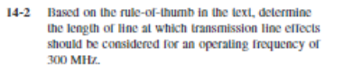 14-2 Based on the rule-of-thumb in the lext, determine
the length of line al which transmission line elfects
should be considered for an operating frequency of
300 MHz.
