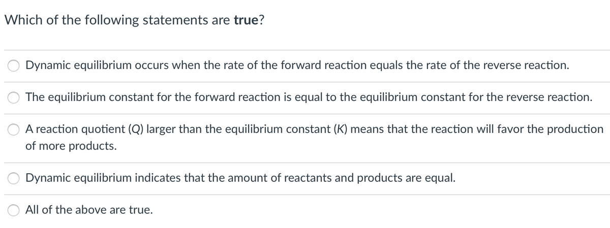 Which of the following statements are true?
Dynamic equilibrium occurs when the rate of the forward reaction equals the rate of the reverse reaction.
The equilibrium constant for the forward reaction is equal to the equilibrium constant for the reverse reaction.
A reaction quotient (Q) larger than the equilibrium constant (K) means that the reaction will favor the production
of more products.
Dynamic equilibrium indicates that the amount of reactants and products are equal.
All of the above are true.
