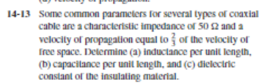 14-13 Some common parameters for several types of coaxial
cable are a characteristic impedance of 50 2 and a
velocity of propagation oqual to or the velocity of
free space. Determine (a) inductance per unit length,
(b) capacilance per unit lengih, and (C) diclectric
constant of the insulating malerial.
