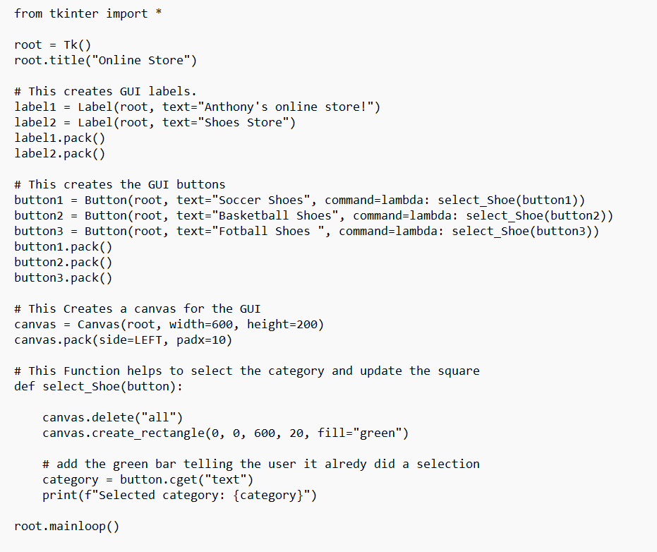 from tkinter import *
root = Tk()
root.title("Online Store")
# This creates GUI labels.
label1 = Label(root, text="Anthony's online store!")
label2 = Label(root, text="Shoes Store")
label1.pack()
label2.pack()
# This creates the GUI buttons
button1 = Button (root, text="Soccer Shoes", command=lambda: select_Shoe (button1))
button2 = Button(root, text="Basketball Shoes", command=lambda: select_Shoe (button2))
button3 = Button(root, text="Fotball Shoes ", command=lambda: select_Shoe(button3))
button1.pack()
button2.pack()
button3.pack()
# This Creates a canvas for the GUI
canvas = Canvas (root, width=600, height=200)
canvas.pack(side=LEFT, padx=10)
# This Function helps to select the category and update the square
def select_Shoe (button):
canvas.delete("all")
canvas.create_rectangle(0, 0, 600, 20, fill="green")
# add the green bar telling the user it alredy did a selection
category= button.cget("text")
print (f"selected category: {category}")
root.mainloop()