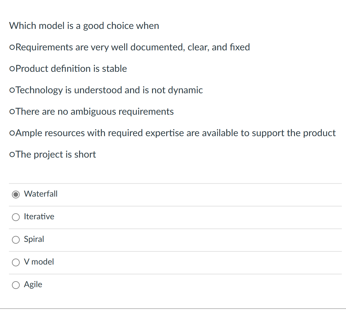 Which model is a good choice when
oRequirements are very well documented, clear, and fixed
oProduct definition is stable
o Technology is understood and is not dynamic
oThere are no ambiguous requirements
oAmple resources with required expertise are available to support the product
oThe project is short
Waterfall
Iterative
Spiral
V model
Agile