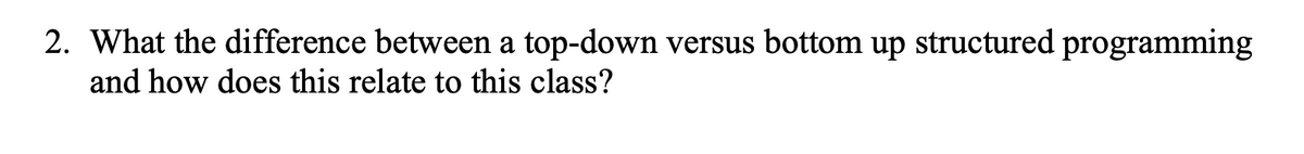 2. What the difference between a top-down versus bottom up structured programming
and how does this relate to this class?
