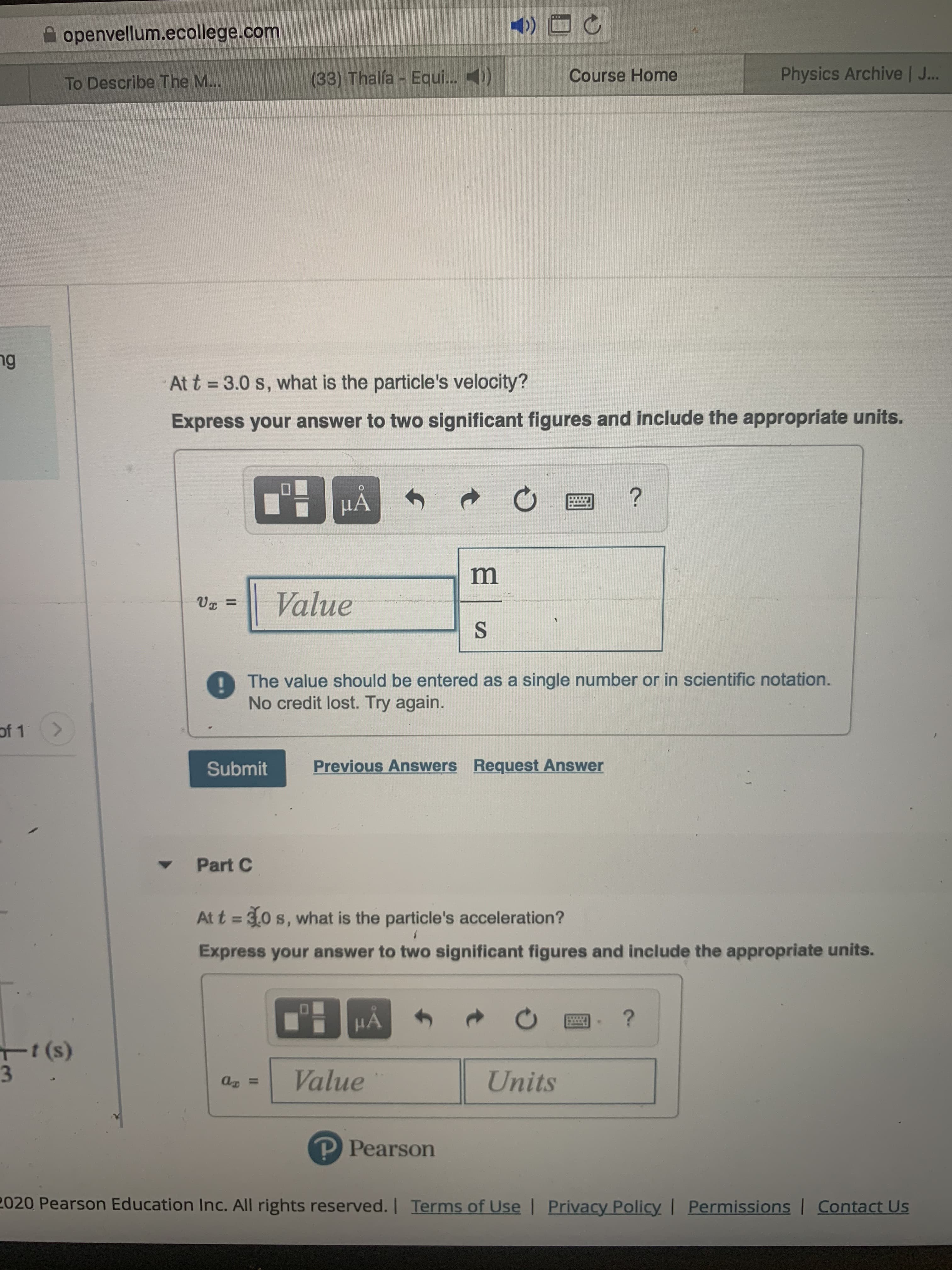 <)
openvellum.ecollege.com
Physics Archive | J..
(33) Thalía Equi.. 4)
Course Home
To Describe The M...
ng
3.0 s, what is the particle's velocity?
At t
Express your answer to two significant figures and include the appropriate units.
?
HA
m
Value
%3D
The value should be entered as a single number or in scientific notation.
No credit lost. Try again.
of 1
Previous Answers Request Answer
Submit
Part C
At t = 30 s, what is the particle's acceleration?
Express your answer to two significant figures and include the appropriate units.
HẢ
t (s)
3.
Value
Units
P Pearson
2020 Pearson Education Inc. All rights reserved.
Terms of Use | Privacy Policy | Permissions | Contact Us
II
