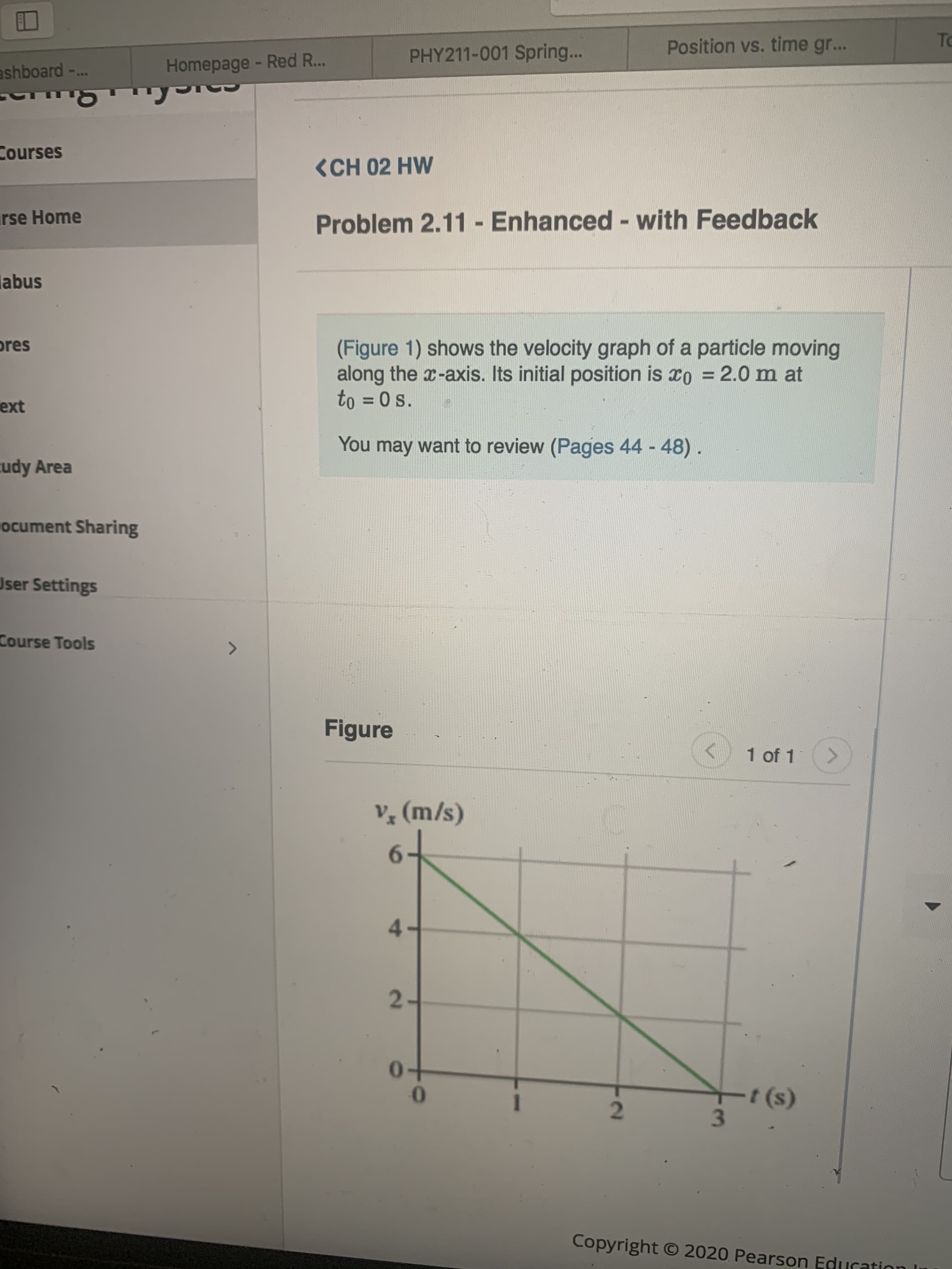 To
Position vs. time gr...
PHY211-001 Spring...
Homepage - Red R...
ashboard-..
Courses
<CH 02 HW
Problem 2.11 - Enhanced - with Feedback
rse Home
%3D
%3D
abus
(Figure 1) shows the velocity graph of a particle moving
along the x-axis. Its initial position is xo = 2.0 m at
to = 0 s.
ores
%3D
ext
You may want to review (Pages 44
48).
cudy Area
ocument Sharing
User Settings
Course Tools
Figure
1 of 1
V (m/s)
6.
4.
2-
t (s)
Copyright O 2020 Pearson Education I
2.
