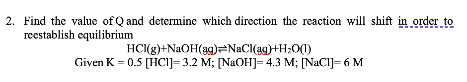 2. Find the value of Q and determine which direction the reaction will shift in order to
reestablish equilibrium
HCI(g)+NaOH(ag)=NaCl(ag)+H2O(1)
Given K = 0.5 [HCl]= 3.2 M; [NaOH]= 4.3 M; [NaCl]= 6 M
