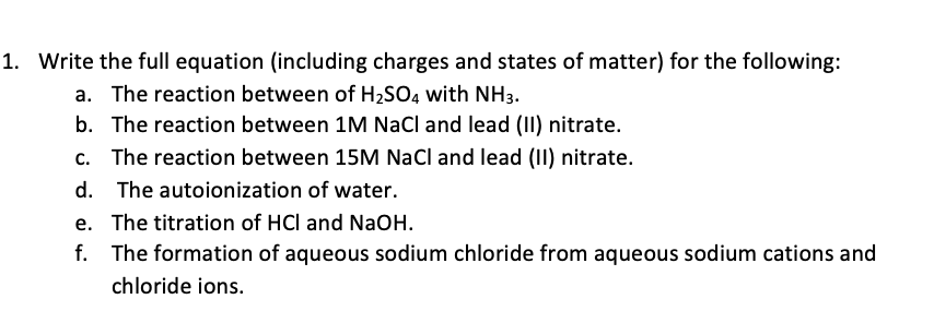 1. Write the full equation (including charges and states of matter) for the following:
a. The reaction between of H2SO, with NH3.
b. The reaction between 1M NaCl and lead (II) nitrate.
c. The reaction between 15M NaCl and lead (II) nitrate.
d. The autoionization of water.
e. The titration of HCl and NaOH.
f. The formation of aqueous sodium chloride from aqueous sodium cations and
chloride ions.
