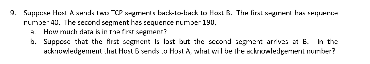 9. Suppose Host A sends two TCP segments back-to-back to Host B. The first segment has sequence
number 40. The second segment has sequence number 190.
a. How much data is in the first segment?
b. Suppose that the first segment is lost but the second segment arrives at B. In the
acknowledgement that Host B sends to Host A, what will be the acknowledgement number?