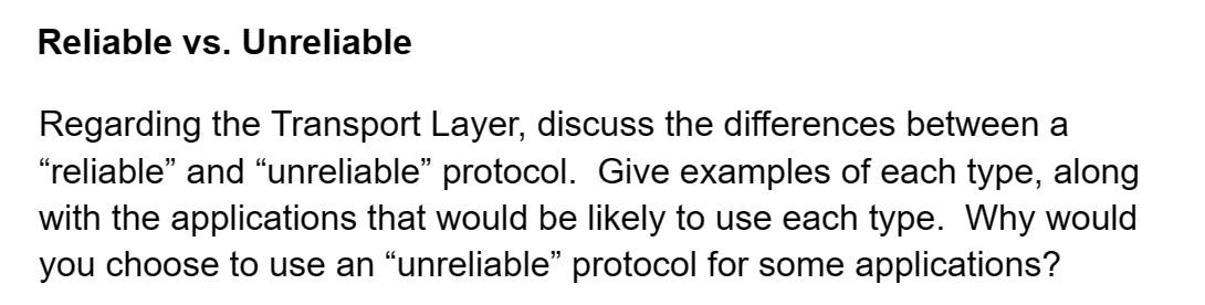 Reliable vs. Unreliable
Regarding the Transport Layer, discuss the differences between a
"reliable” and “unreliable” protocol. Give examples of each type, along
with the applications that would be likely to use each type. Why would
you choose to use an “unreliable" protocol for some applications?