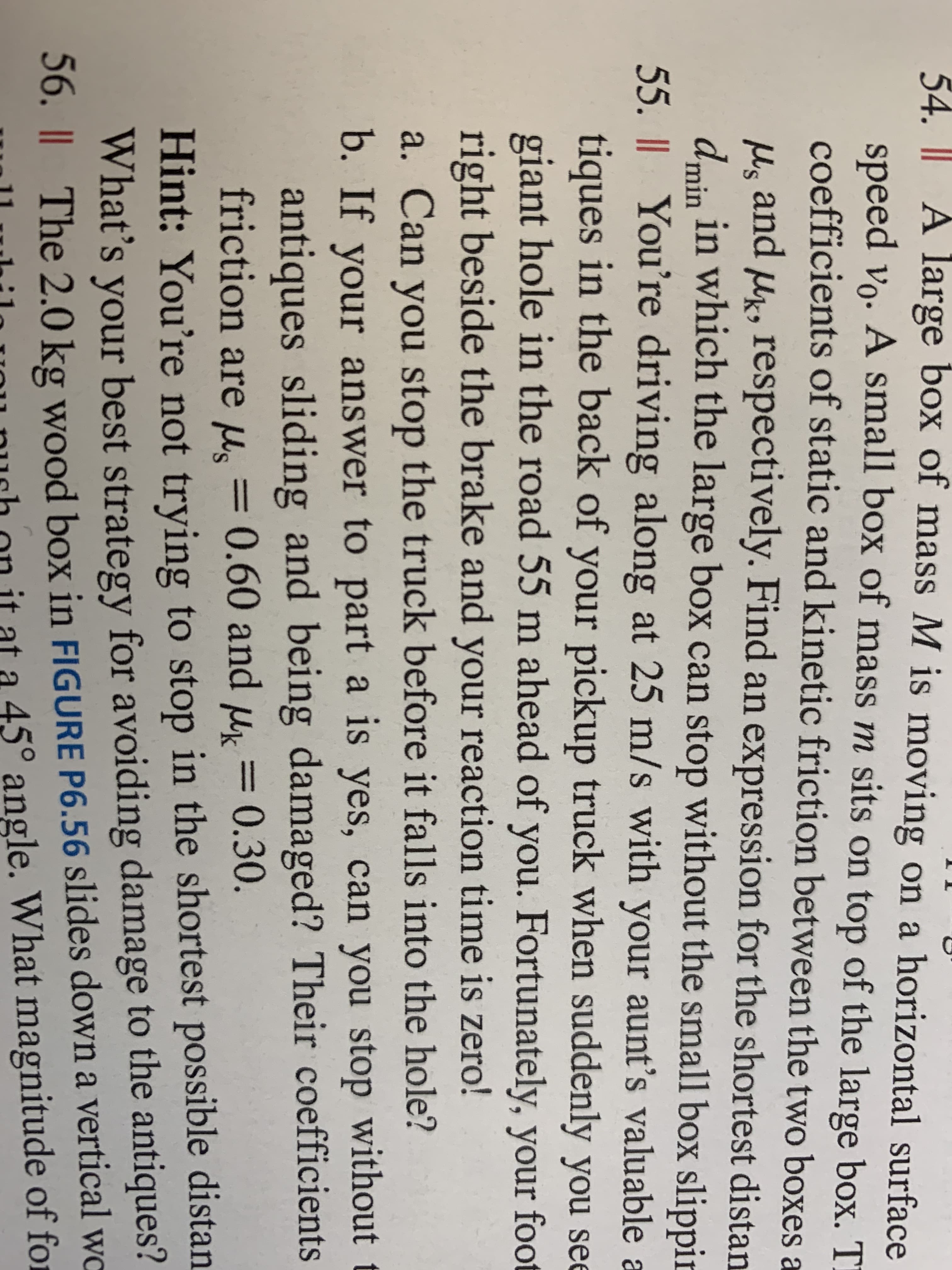 54. || A large box of mass M is moving on a horizontal surface
speed vo. A small box of mass m sits on top of the large box. T
coefficients of static and kinetic friction between the two boxes a
M, and uk, respectively. Find an expression for the shortest distan
dmin in which the large box can stop without the small box slippir
55. Il You're driving along at 25 m/s with your aunt's valuable a
tiques in the back of your pickup truck when suddenly you see
giant hole in the road 55 m ahead of you. Fortunately, your foot
right beside the brake and your reaction time is zero!
a. Can you stop the truck before it falls into the hole?
b. If your answer to part a is yes, can you stop without t
antiques sliding and being damaged? Their coefficients
friction are M. =
0.60 and u = 0.30.
Hint: You're not trying to stop in the shortest possible distan
What's your best strategy for avoiding damage to the antiques?
56. || The 2.0 kg wood box in FIGURE P6.56 slides down a vertical wo
45° angle. What magnitude of for
