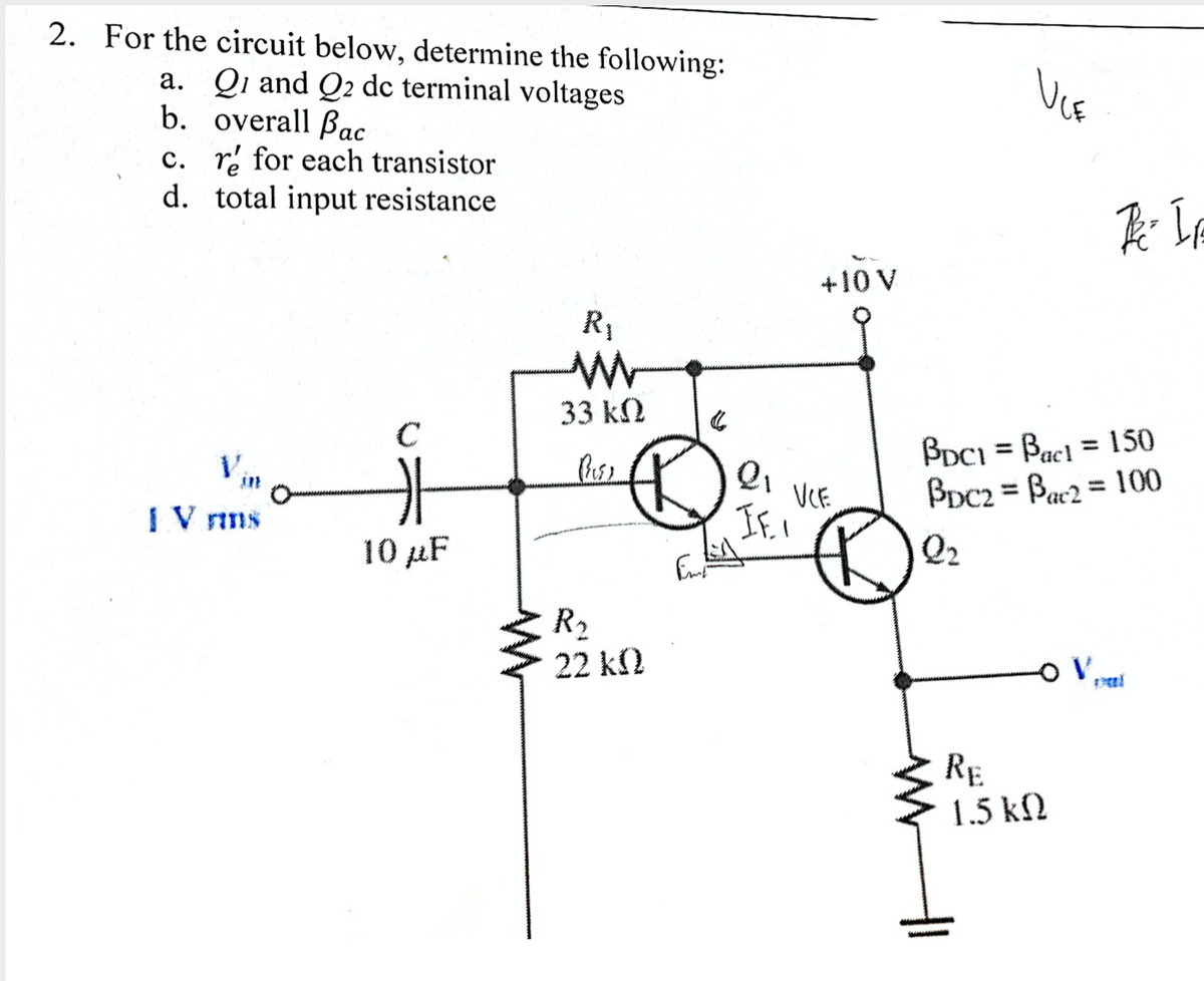 2. For the circuit below, determine the following:
a. Qi and Q2 dc terminal voltages
b. overall Bac
c. ri for each transistor
d. total input resistance
+10 V
R1
33 kN
BDCI = Bacl = 150
BDC2 = Bar2 = 100
%3D
Vin
%3D
VCE
If.I
%3D
I V rins
10 μF
Q2
R2
22 k2
RE
1.5 kf2
