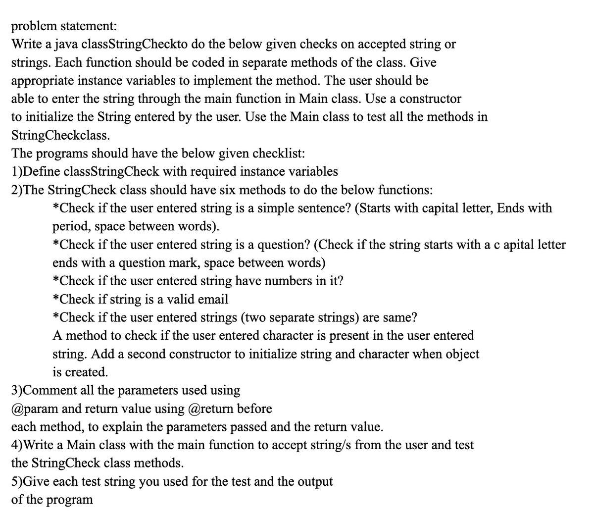 problem statement:
Write a java classStringCheckto do the below given checks on accepted string or
strings. Each function should be coded in separate methods of the class. Give
appropriate instance variables to implement the method. The user should be
able to enter the string through the main function in Main class. Use a constructor
to initialize the String entered by the user. Use the Main class to test all the methods in
StringCheckclass.
The programs should have the below given checklist:
1)Define classStringCheck with required instance variables
2)The StringCheck class should have six methods to do the below functions:
*Check if the user entered string is a simple sentence? (Starts with capital letter, Ends with
period, space between words).
*Check if the user entered string is a question? (Check if the string starts with ac apital letter
ends with a question mark, space between words)
*Check if the user entered string have numbers in it?
*Check if string is a valid email
*Check if the user entered strings (two separate strings) are same?
A method to check if the user entered character is present in the user entered
string. Add a second constructor to initialize string and character when object
is created.
3)Comment all the parameters used using
@param and return value using @return before
each method, to explain the parameters passed and the return value.
4)Write a Main class with the main function to accept string/s from the user and test
the StringCheck class methods.
5)Give each test string you used for the test and the output
of the program
