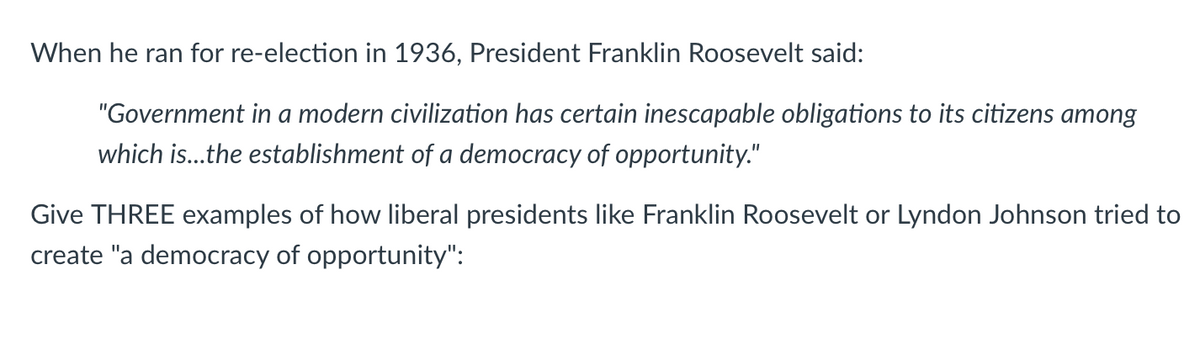 When he ran for re-election in 1936, President Franklin Roosevelt said:
"Government in a modern civilization has certain inescapable obligations to its citizens among
which is...the establishment of a democracy of opportunity."
Give THREE examples of how liberal presidents like Franklin Roosevelt or Lyndon Johnson tried to
create "a democracy of opportunity":
