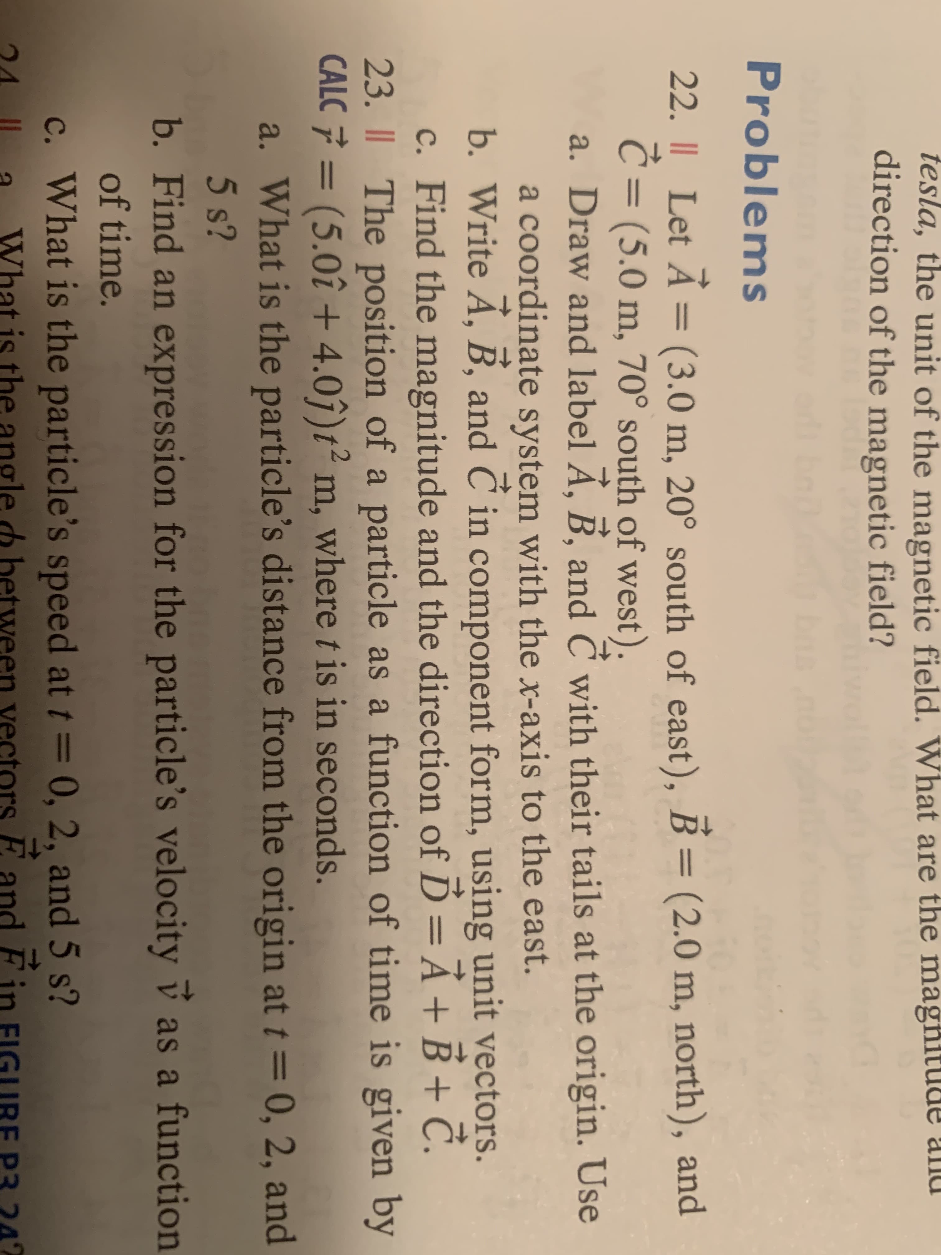 tesla, the unit of the magnetic field. What are the magħitude and
direction of the magnetic field?
Problems
22. || Let Á = (3.0 m, 20° south of east), B = (2.0 m, north), and
Ć = (5.0 m, 70° south of west).
a. Draw and label Á, B, and Č with their tails at the origin. Use
a coordinate system with the x-axis to the east.
b. Write A, B, and C in component form, using unit vectors.
%3D
%3D
6.
c. Find the magnitude and the direction of Ď =Ả+B + Č.
23. I| The position of a particle as a function of time is given by
CALC 7 = (5.0î + 4.0î)t² m, where t is in seconds.
a. What is the particle's distance from the origin at t = 0, 2, and
5 s?
b. Find an expression for the particle's velocity v as a function
%3D
of time.
c. What is the particle's speed at t= 0, 2, and 5 s?
Fin
What is the angle d between vectors E
E and
242
