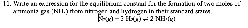 11. Write an expression for the equilibrium constant for the formation of two moles of
ammonia gas (NH3) from nitrogen and hydrogen in their standard states.
N2(g) + 3 H2(g) =2 NH3(g)
