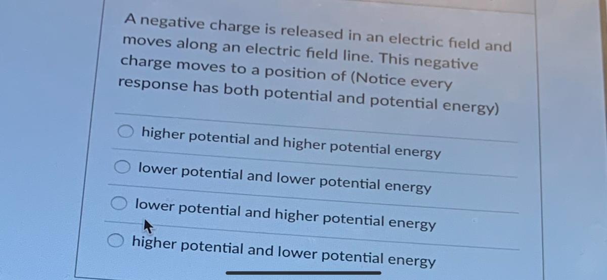 A negative charge is released in an electric field and
moves along an electric field line. This negative
charge moves to a position of (Notice every
response has both potential and potential energy)
higher potential and higher potential energy
lower potential and lower potential energy
lower potential and higher potential energy
higher potential and lower potential energy
