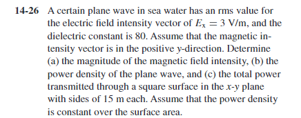 14-26 A certain plane wave in sea water has an rms value for
the electric field intensity vector of Ex = 3 V/m, and the
dielectric constant is 80. Assume that the magnetic in-
tensity vector is in the positive y-direction. Determine
(a) the magnitude of the magnetic field intensity, (b) the
power density of the plane wave, and (c) the total power
transmitted through a square surface in the x-y plane
with sides of 15 m each. Assume that the power density
is constant over the surface area.
