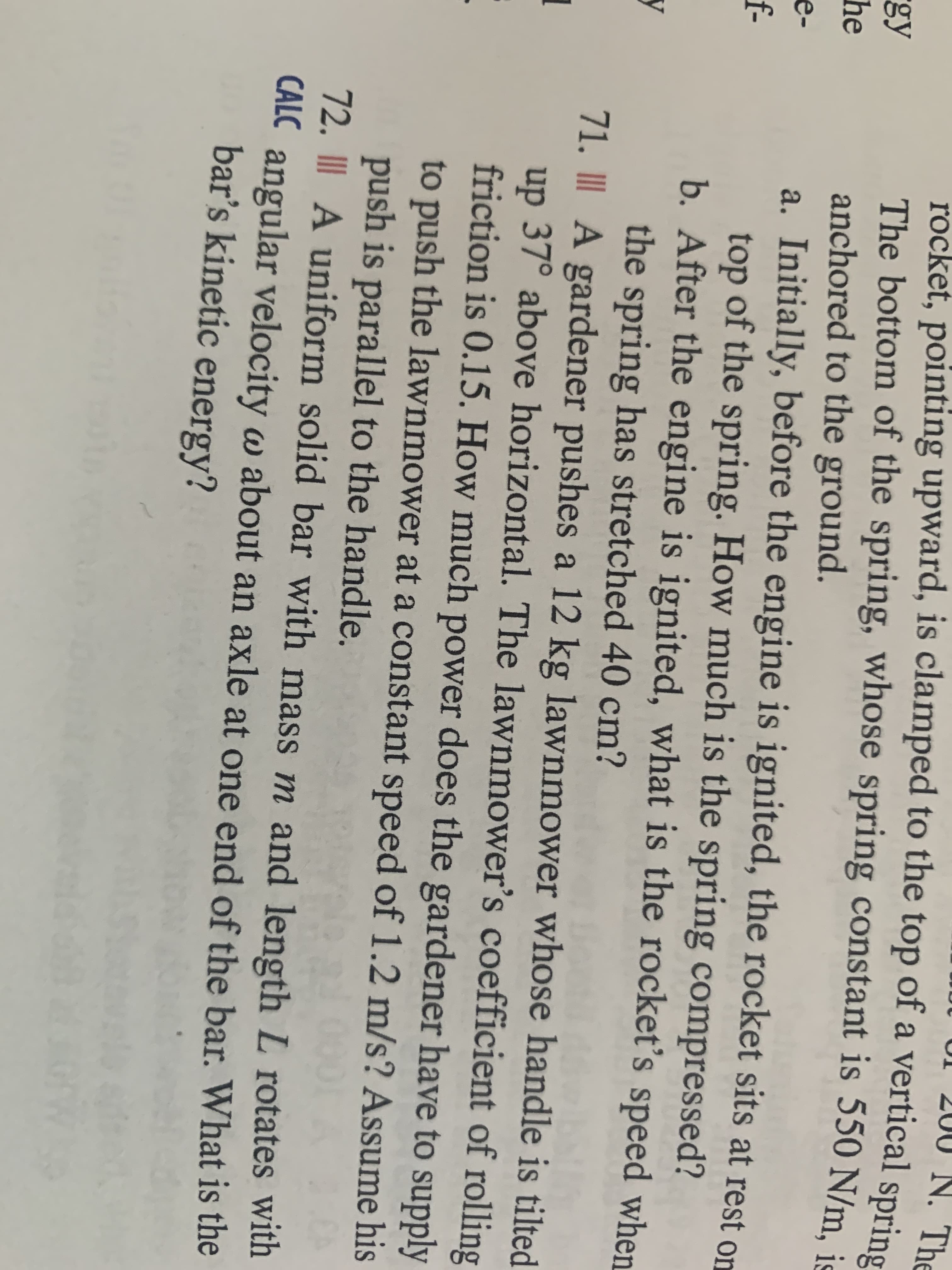 UI 200
N. The
rocket, pointing upward, is clamped to the top of a vertical spring
The bottom of the spring, whose spring constant is 550 N/m. js
anchored to the ground.
a. Initially, before the engine is ignited, the rocket sits at rest on
top of the spring. How much is the spring compressed?
b. After the engine is ignited, what is the rocket's speed when
the spring has stretched 40 cm?
71. II A gardener pushes a 12 kg lawnmower whose handle is tilted
up 37° above horizontal. The lawnmower's coefficient of rolling
friction is 0.15. How much power does the gardener have to supply
gy
he
e-
f-
y
to push the lawnmower at a constant speed of 1.2 m/s? Assume his
push is parallel to the handle.
72. III A uniform solid bar with mass m and length L rotates with
CALC angular velocity w about an axle at one end of the bar. What is the
bar's kinetic energy?
