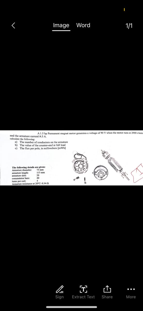 and the armature current 14.5 A.
calculate the following:
a) The number of conductors on the armature
b) The value of the counter-emf at full load
c) The flux per pole, in milliwebers [mWb]
The following details are given:
73 mm
115 mm
20
40
Armature diameter:
armature length:
armature slots
Image Word
A 1.5 hp Permanent magnet motor generates a voltage of 90 V when the motor runs at 2900 r/min.
commutator bars:
turns per coil:
Armature resistance at 20°C: 0.34 2.
on
P
I
Sign Extract Text
I
Share
1/1
More