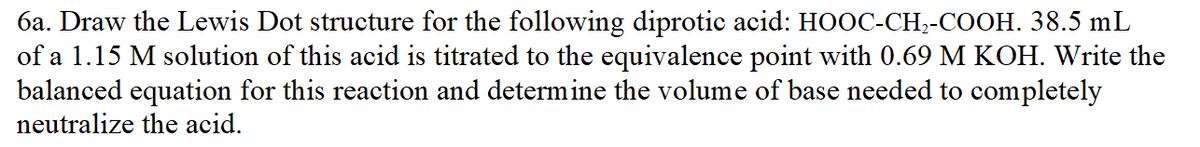 6a. Draw the Lewis Dot structure for the following diprotic acid: HOOC-CH,-COOH. 38.5 mL
of a 1.15 M solution of this acid is titrated to the equivalence point with 0.69 M KOH. Write the
balanced equation for this reaction and determine the volume of base needed to completely
neutralize the acid.
