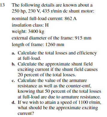 13 The following details are known about a
250 hp, 230 V, 435 r/min de shunt motor:
nominal full-load current: 862 A
insulation class: H
weight: 3400 kg
external diameter of the frame: 915 mm
length of frame: 1260 mm
a. Calculate the total losses and efficiency
at full-load.
b. Calculate the approximate shunt field
exciting current if the shunt field causes
20 percent of the total losses.
c. Calculate the value of the armature
resistance as well as the counter-emf,
knowing that 50 percent of the total losses
at full-load are due to armature resistance.
d. If we wish to attain a speed of 1100 r/min,
what should be the approximate exciting
current?