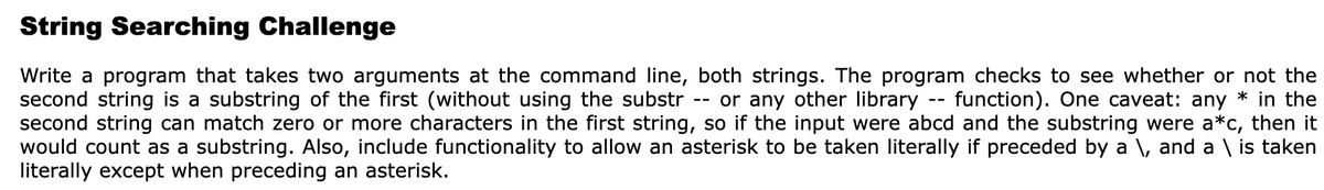 String Searching Challenge
Write a program that takes two arguments at the command line, both strings. The program checks to see whether or not the
second string is a substring of the first (without using the substr
second string can match zero or more characters in the first string, so if the input were abcd and the substring were a*c, then it
would count as a substring. Also, include functionality to allow an asterisk to be taken literally if preceded by a \, and a \ is taken
literally except when preceding an asterisk.
or any other library
function). One caveat: any * in the
