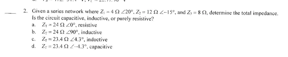 2. Given a series network where Zj = 4 2 Z20°, Z2 = 12 2 2-15°, and Zz = 8 N, determine the tota! impedance.
Is the circuit capacitive, inductive, or purely resistive?
Z1 = 24 2 20°, resistive
b. Zr = 24 2 9°, inductive
Zr = 23.4 2 L4.3°, inductive
d. Zr = 23.4 S --4.3°, capacitive
а.
с.
