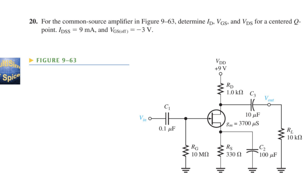 20. For the common-source amplifier in Figure 9–63, determine Ip, VGs, and Vps for a centered Q-
point. Ipss = 9 mA, and VGs(off) =-3 V.
FIGURE 9-63
VDD
+9 V
Spice
Rp
1.0 kΩ C3
Vout
10 μF
Vin o
8m = 3700 µS
0.1 μF
RL
10 kN
RG
Rs
330 N
C2
100 µF
10 ΜΩ
