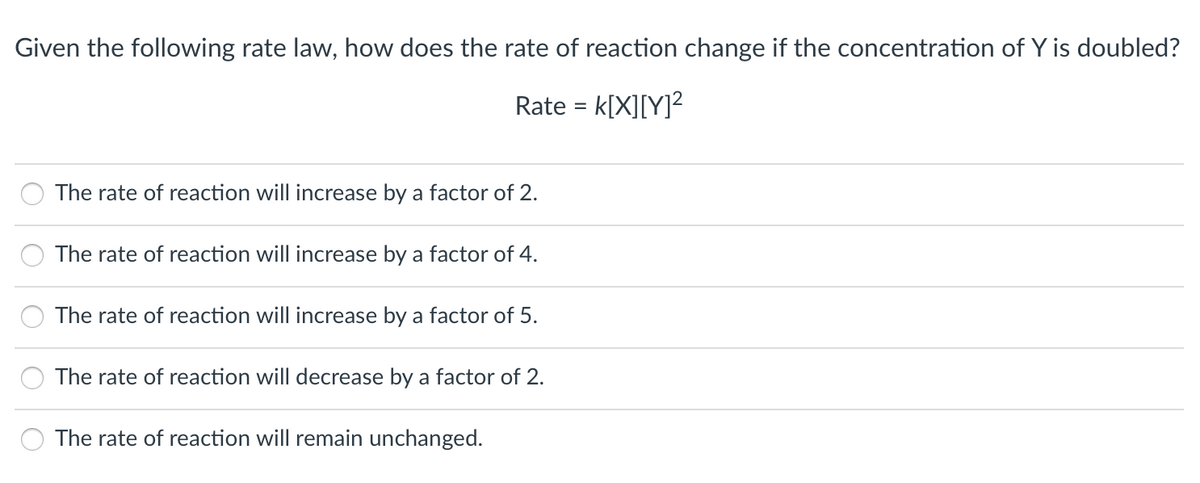 Given the following rate law, how does the rate of reaction change if the concentration of Y is doubled?
Rate = k[X][Y]?
%3D
The rate of reaction will increase by a factor of 2.
The rate of reaction will increase by a factor of 4.
The rate of reaction will increase by a factor of 5.
The rate of reaction will decrease by a factor of 2.
The rate of reaction will remain unchanged.
