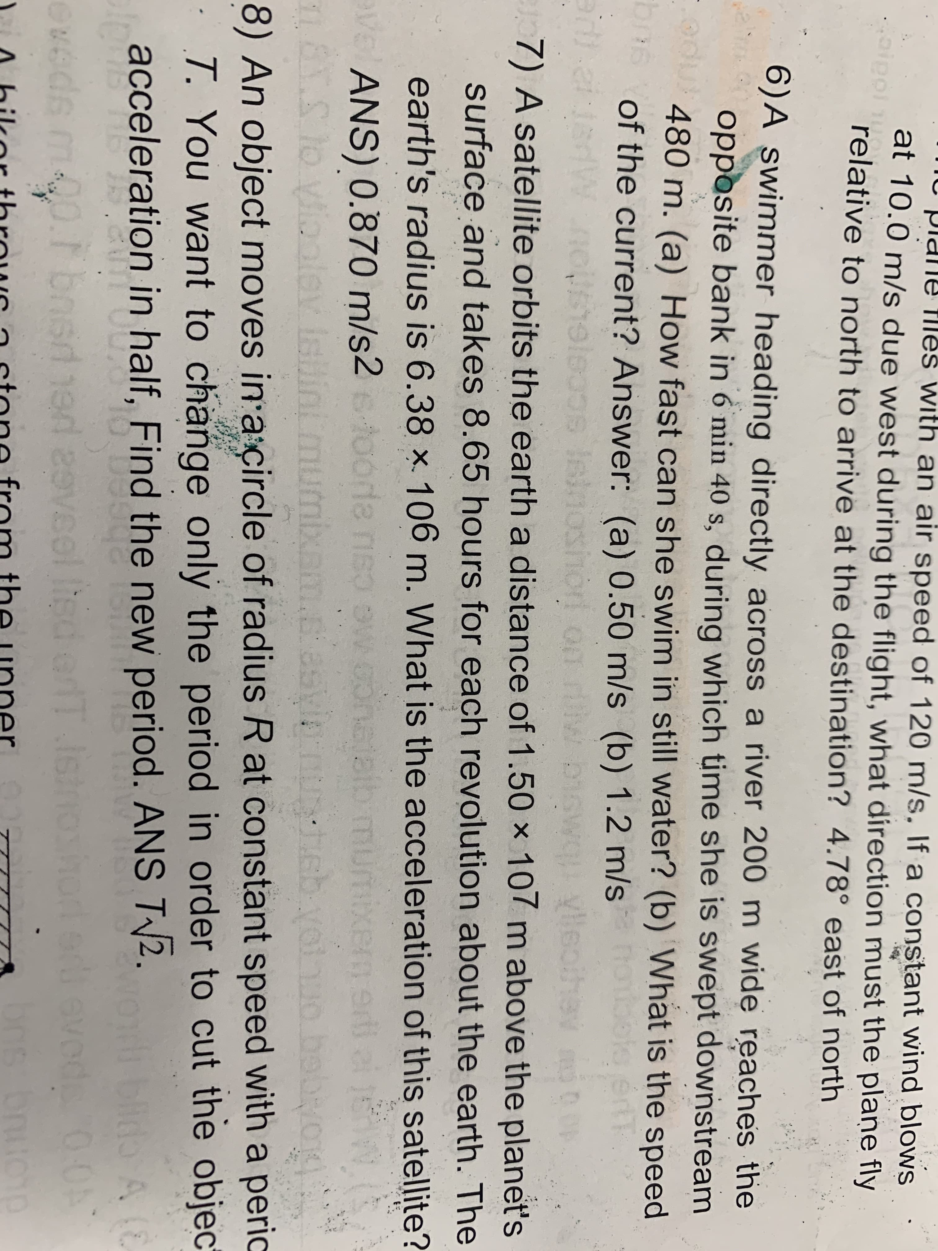 Plane fles with an air speed of 120 m/s. lf a constant wind blowNS
at 10.0 m/s due west during the flight, what direction must the plaņe fly
relative to north to arrive at the destination? 4.78° east of north
oipol
6)A swimmer heading directly across a river 200 m wide reaches the
opposite bank in 6 min 40 s, during which time she is swept downstream
480 m. (a) How fast can she swim in still water? (b) What is the speed
of the current? Answer: (a) 0.50 m/s (b) 1.2 m/s
Islnoshori on rv
bns
boke
Vlleothev
7) A satellite orbits the earth a distance of 1.50 x 107 m above the planet's
surface and takes 8.65 hours for each revolution about the earth. The
earth's radius is 6.38 ×. 106 m. What is the acceleration of this satellite?
ANS) 0.870 m/s2toorde nso ow conataib mumixem edi el j
diootev Isilinmumixam.c asyinnu
చెంరారంు
8) An object moves in a çircle of radius R at constant speed with a peric
T. You want to change only the period in order to cut the objec
blido A
acceleration in half, Find the new period. ANS T/2.
m00.r bned 1ed 2evsel lisd erdT lsinoshort ed evods 0:0
britonp
evéds
bo
