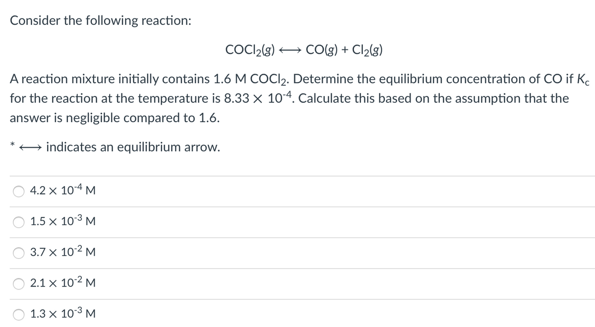 Consider the following reaction:
COCI2(g) + CO(g) + Cl2(g)
A reaction mixture initially contains 1.6 M COCI2. Determine the equilibrium concentration of CO if Kc
for the reaction at the temperature is 8.33 x 104. Calculate this based on the assumption that the
answer is negligible compared to 1.6.
+ indicates an equilibrium arrow.
4.2 x 10-4 M
1.5 x 103 M
3.7 x 10-2 M
2.1 x 102 M
1.3 x 103 M
